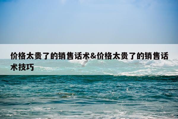 价格太贵了的销售话术&价格太贵了的销售话术技巧