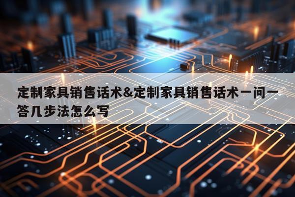 定制家具销售话术&定制家具销售话术一问一答几步法怎么写