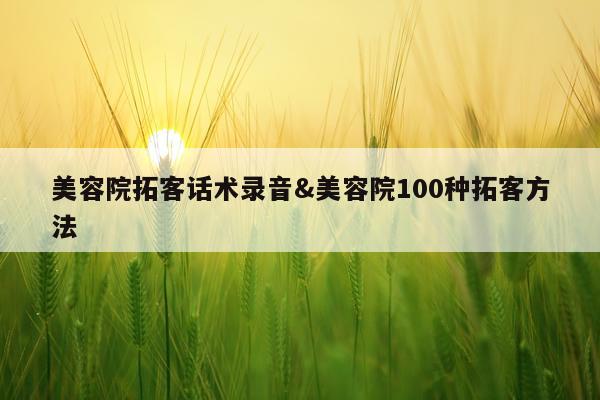 美容院拓客话术录音&美容院100种拓客方法