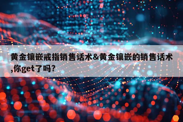 黄金镶嵌戒指销售话术&黄金镶嵌的销售话术,你get了吗?