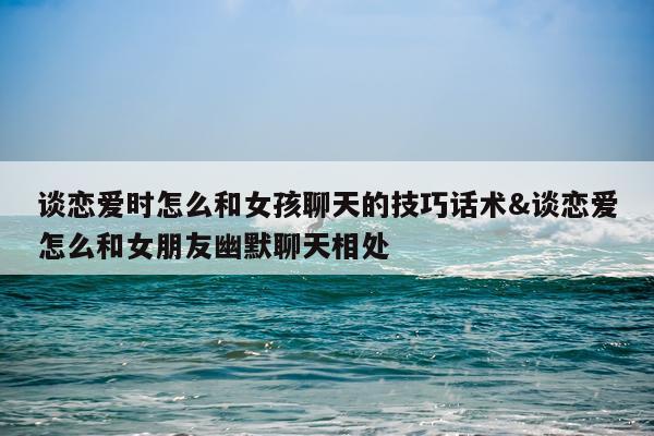 谈恋爱时怎么和女孩聊天的技巧话术&谈恋爱怎么和女朋友幽默聊天相处