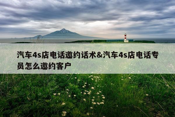 汽车4s店电话邀约话术&汽车4s店电话专员怎么邀约客户