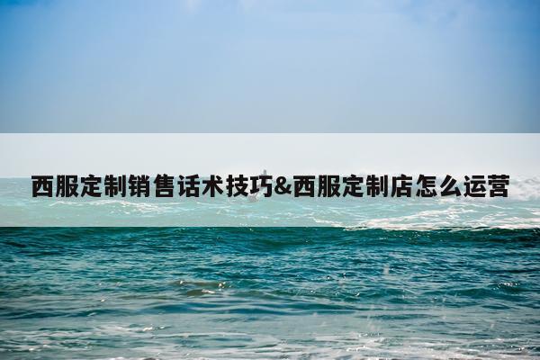 西服定制销售话术技巧&西服定制店怎么运营