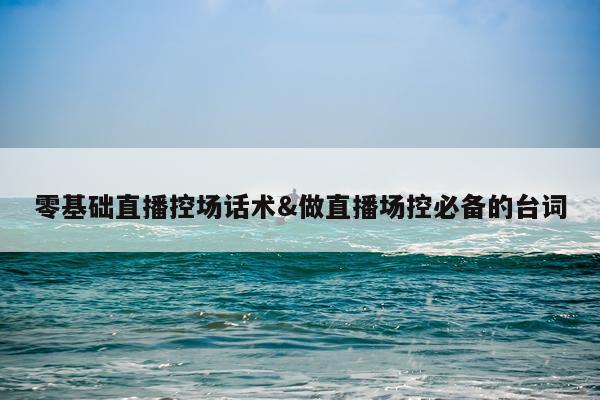 零基础直播控场话术&做直播场控必备的台词