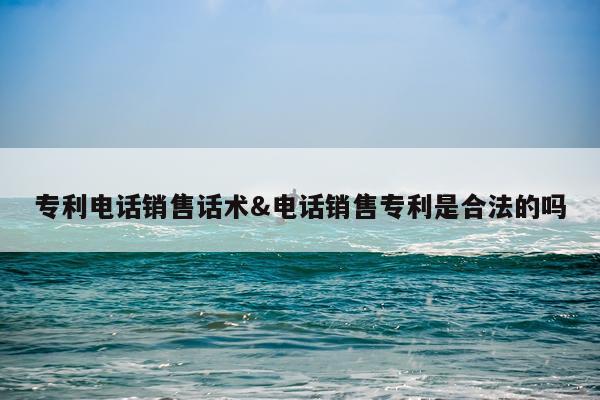 专利电话销售话术&电话销售专利是合法的吗