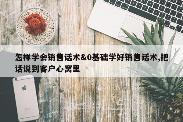 怎样学会销售话术&0基础学好销售话术,把话说到客户心窝里