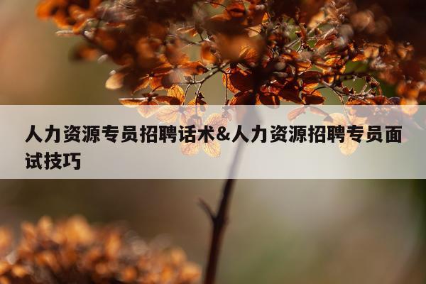 人力资源专员招聘话术&人力资源招聘专员面试技巧