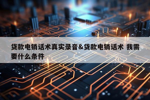 贷款电销话术真实录音&贷款电销话术 我需要什么条件