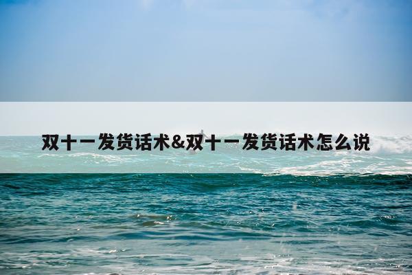 双十一发货话术&双十一发货话术怎么说
