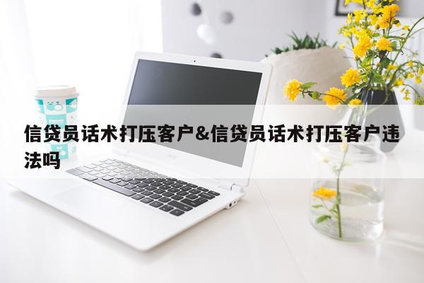 信贷员话术打压客户&信贷员话术打压客户违法吗