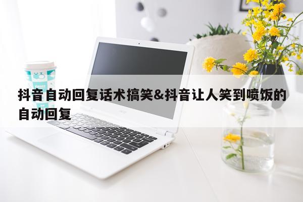 抖音自动回复话术搞笑&抖音让人笑到喷饭的自动回复