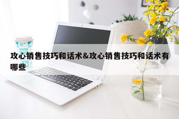 攻心销售技巧和话术&攻心销售技巧和话术有哪些