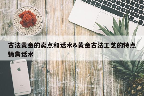 古法黄金的卖点和话术&黄金古法工艺的特点销售话术