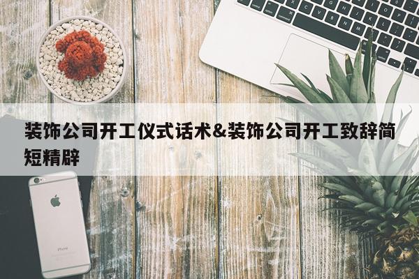 装饰公司开工仪式话术&装饰公司开工致辞简短精辟