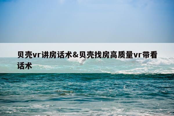 贝壳vr讲房话术&贝壳找房高质量vr带看话术