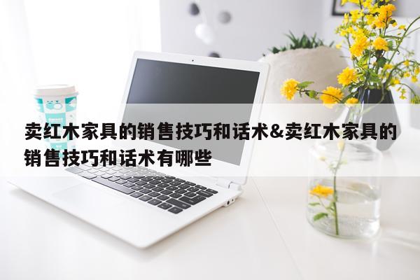 卖红木家具的销售技巧和话术&卖红木家具的销售技巧和话术有哪些