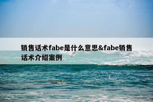 销售话术fabe是什么意思&fabe销售话术介绍案例