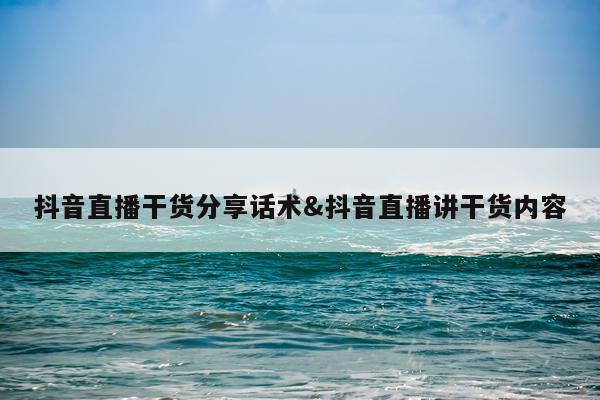 抖音直播干货分享话术&抖音直播讲干货内容