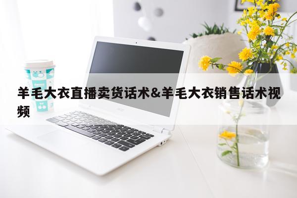 羊毛大衣直播卖货话术&羊毛大衣销售话术视频