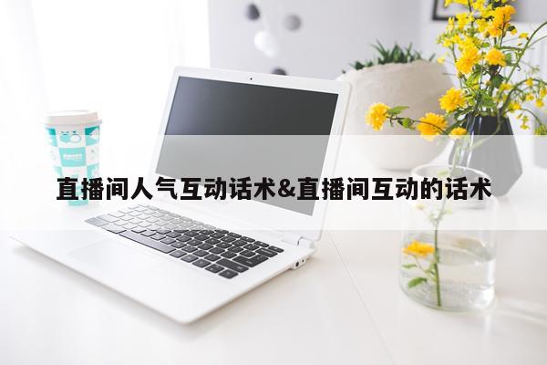 直播间人气互动话术&直播间互动的话术