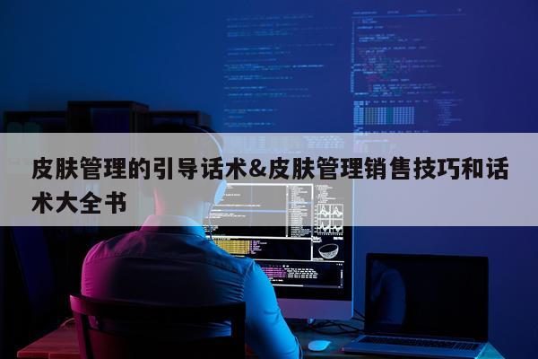 皮肤管理的引导话术&皮肤管理销售技巧和话术大全书