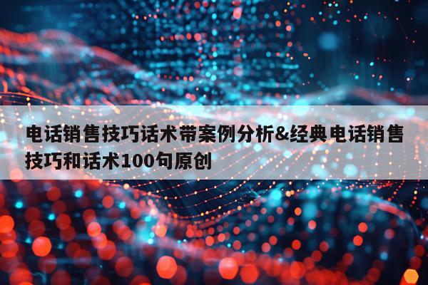 电话销售技巧话术带案例分析&经典电话销售技巧和话术100句原创