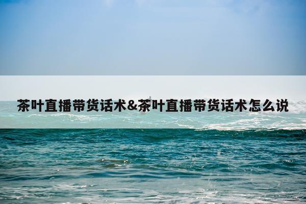 茶叶直播带货话术&茶叶直播带货话术怎么说