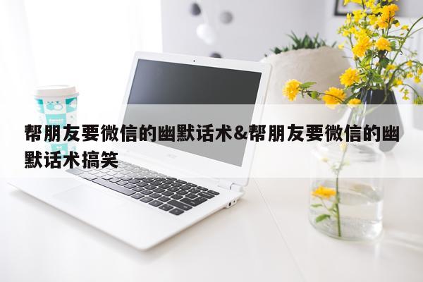 帮朋友要微信的幽默话术&帮朋友要微信的幽默话术搞笑