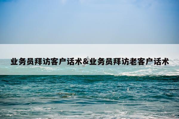 业务员拜访客户话术&业务员拜访老客户话术