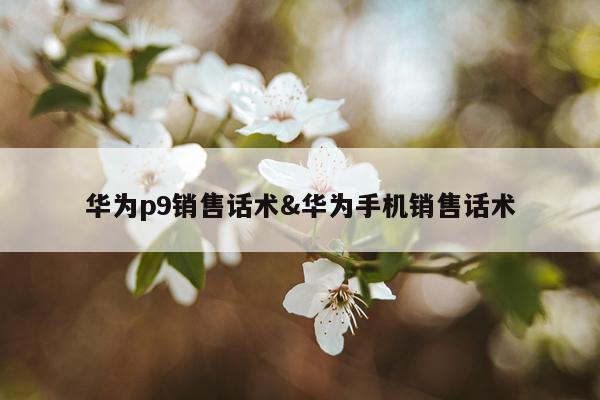 华为p9销售话术&华为手机销售话术