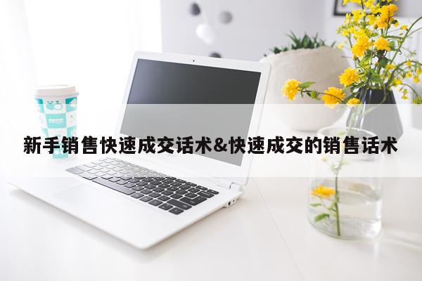 新手销售快速成交话术&快速成交的销售话术
