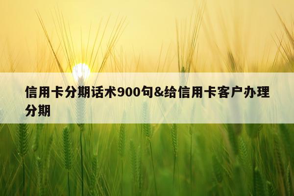 信用卡分期话术900句&给信用卡客户办理分期