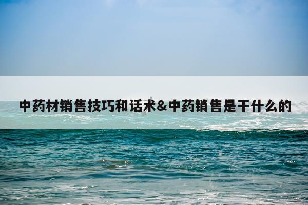 中药材销售技巧和话术&中药销售是干什么的
