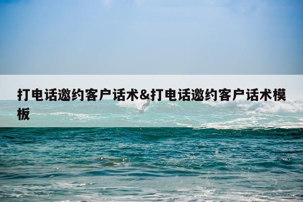 打电话邀约客户话术&打电话邀约客户话术模板