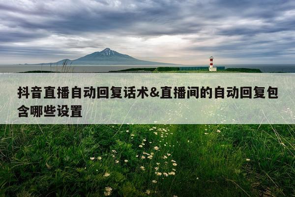 抖音直播自动回复话术&直播间的自动回复包含哪些设置