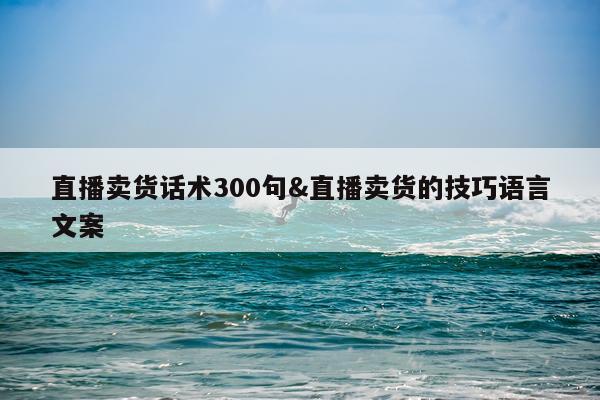 直播卖货话术300句&直播卖货的技巧语言文案