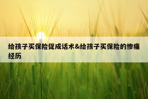 给孩子买保险促成话术&给孩子买保险的惨痛经历