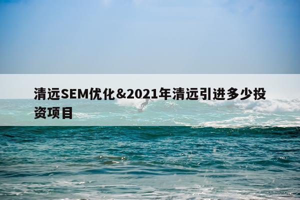 清远SEM优化&2021年清远引进多少投资项目