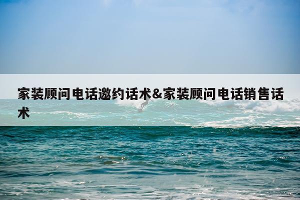 家装顾问电话邀约话术&家装顾问电话销售话术