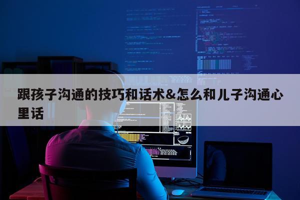 跟孩子沟通的技巧和话术&怎么和儿子沟通心里话