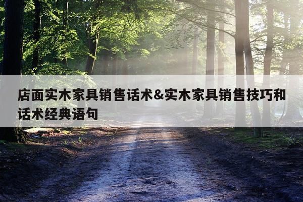 店面实木家具销售话术&实木家具销售技巧和话术经典语句