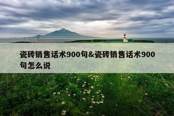瓷砖销售话术900句&瓷砖销售话术900句怎么说