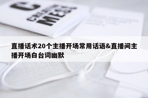 直播话术20个主播开场常用话语&直播间主播开场白台词幽默