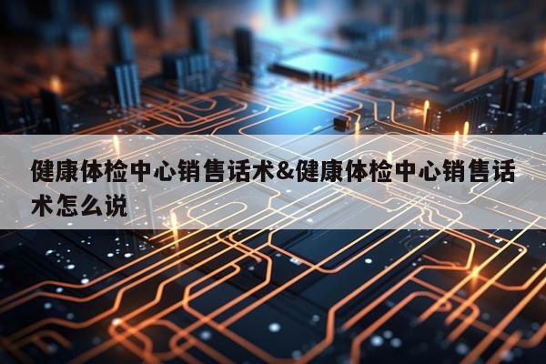 健康体检中心销售话术&健康体检中心销售话术怎么说