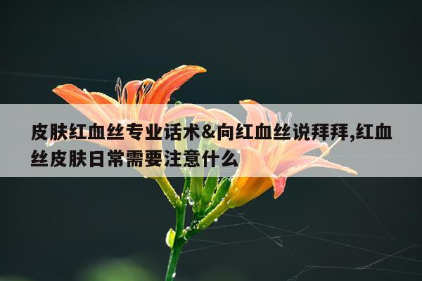 皮肤红血丝专业话术&向红血丝说拜拜,红血丝皮肤日常需要注意什么