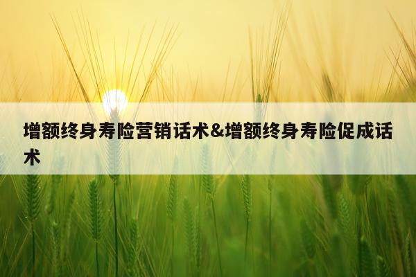 增额终身寿险营销话术&增额终身寿险促成话术