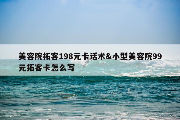 美容院拓客198元卡话术&小型美容院99元拓客卡怎么写
