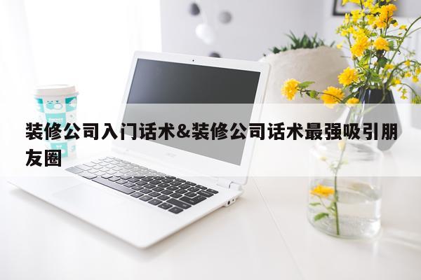 装修公司入门话术&装修公司话术最强吸引朋友圈