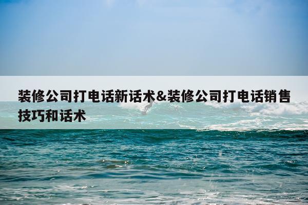 装修公司打电话新话术&装修公司打电话销售技巧和话术