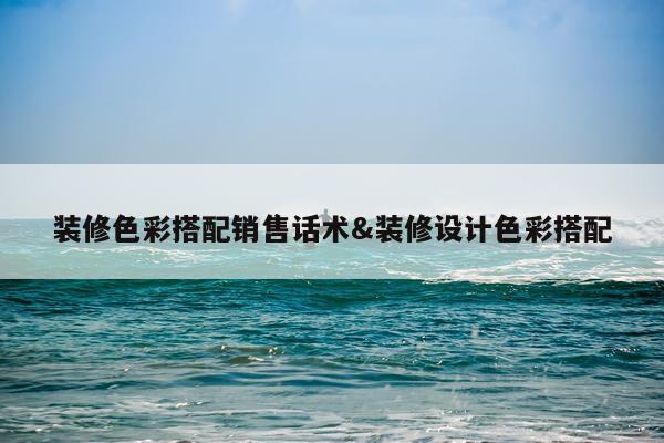 装修色彩搭配销售话术&装修设计色彩搭配